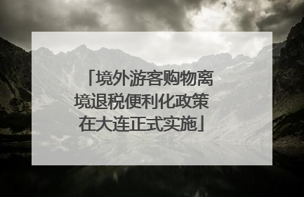 境外游客购物离境退税便利化政策在大连正式实施