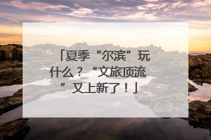 夏季“尔滨”玩什么？“文旅顶流”又上新了！