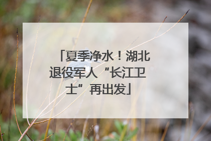 夏季净水！湖北退役军人“长江卫士”再出发