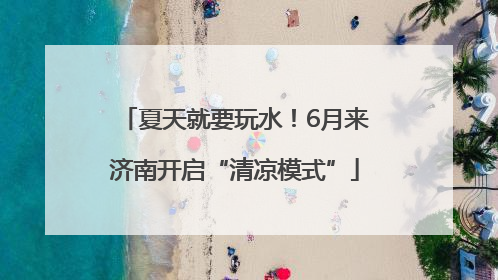 夏天就要玩水！6月来济南开启“清凉模式”