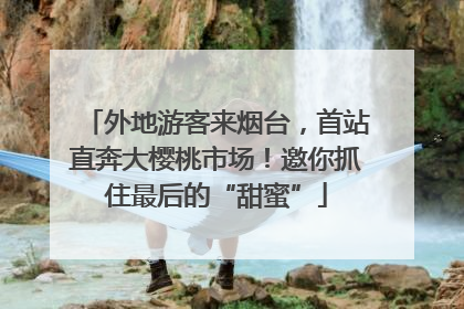 外地游客来烟台，首站直奔大樱桃市场！邀你抓住最后的“甜蜜”