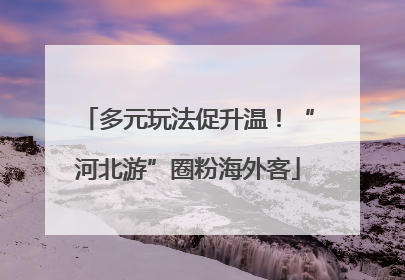 多元玩法促升温！“河北游”圈粉海外客