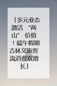 多元业态激活 “两山” 价值！端午假期吉林文旅客流消费双增长