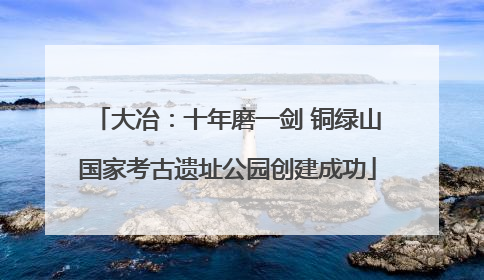 大冶：十年磨一剑 铜绿山国家考古遗址公园创建成功