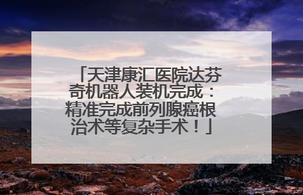 天津康汇医院达芬奇机器人装机完成：精准完成前列腺癌根治术等复杂手术！