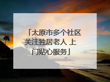 太原市多个社区关注独居老人 上门贴心服务