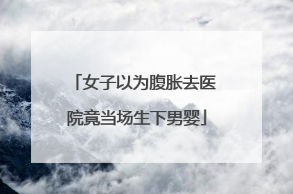 女子以为腹胀去医院竟当场生下男婴