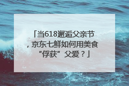当618邂逅父亲节，京东七鲜如何用美食“俘获”父爱？