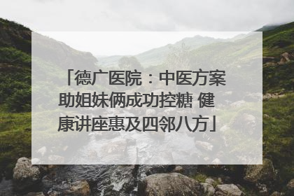 德广医院：中医方案助姐妹俩成功控糖 健康讲座惠及四邻八方