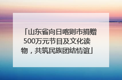 山东省向日喀则市捐赠500万元节目及文化读物，共筑民族团结情谊