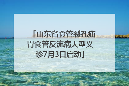 山东省食管裂孔疝胃食管反流病大型义诊7月3日启动