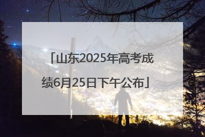 山东2025年高考成绩6月25日下午公布