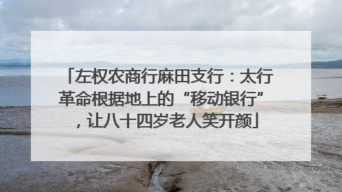 左权农商行麻田支行：太行革命根据地上的“移动银行”，让八十四岁老人笑开颜