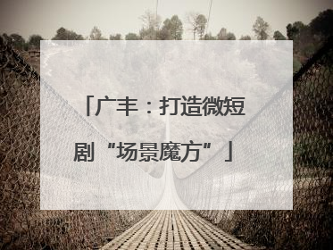 广丰：打造微短剧“场景魔方”