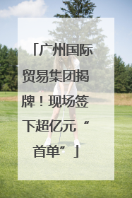 广州国际贸易集团揭牌！现场签下超亿元“首单”