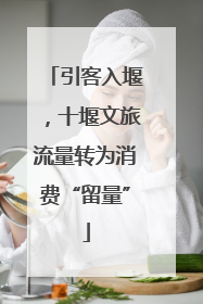引客入堰，十堰文旅流量转为消费“留量”