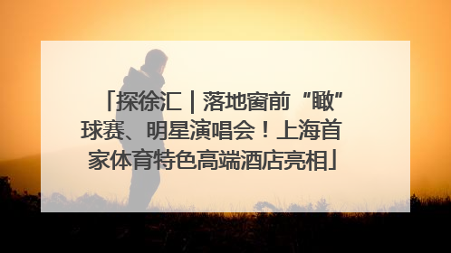 探徐汇｜落地窗前“瞰”球赛、明星演唱会！上海首家体育特色高端酒店亮相