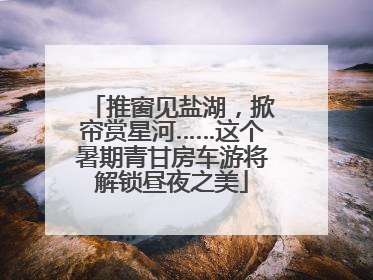 推窗见盐湖，掀帘赏星河……这个暑期青甘房车游将解锁昼夜之美