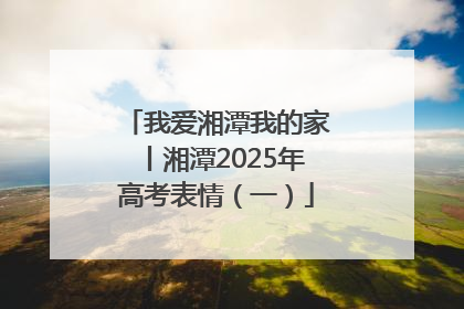 我爱湘潭我的家丨湘潭2025年高考表情（一）