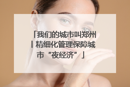 我们的城市叫郑州丨精细化管理保障城市“夜经济”