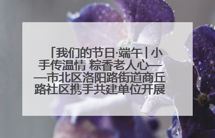 我们的节日·端午│小手传温情 粽香老人心——市北区洛阳路街道商丘路社区携手共建单位开展端午主题活动