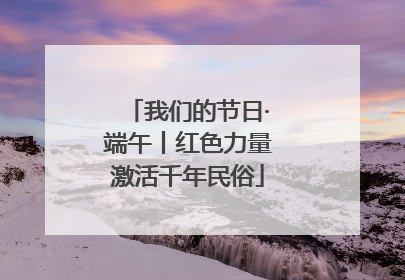 我们的节日·端午丨红色力量激活千年民俗
