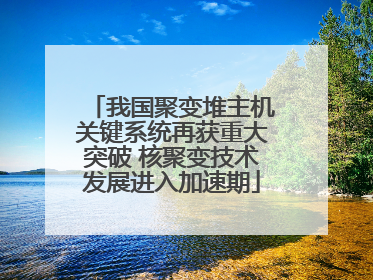 我国聚变堆主机关键系统再获重大突破 核聚变技术发展进入加速期
