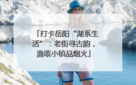 打卡岳阳“湖系生活”：老街寻古韵，渔歌小镇品烟火