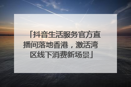 抖音生活服务官方直播间落地香港，激活湾区线下消费新场景
