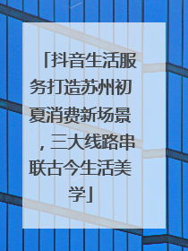抖音生活服务打造苏州初夏消费新场景，三大线路串联古今生活美学