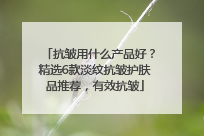 抗皱用什么产品好？精选6款淡纹抗皱护肤品推荐，有效抗皱
