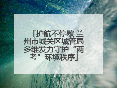护航不停歇 兰州市城关区城管局多维发力守护“两考”环境秩序