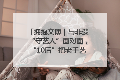 拥抱文博｜与非遗“守艺人”面对面，“10后”把老手艺玩出“潮”花样