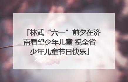 林武“六一”前夕在济南看望少年儿童 祝全省少年儿童节日快乐