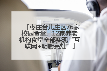 枣庄台儿庄区76家校园食堂、12家养老机构食堂全部实现“互联网+明厨亮灶”
