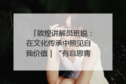 敦煌讲解员班锐：在文化传承中照见自我价值｜“有意思青年”高校公益计划