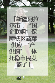 新疆阿拉尔市：“国企联姻”保障辖区蔬菜供应 “产供销”一体托稳市民菜篮子