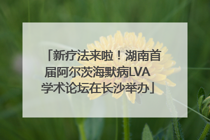 新疗法来啦！湖南首届阿尔茨海默病LVA学术论坛在长沙举办