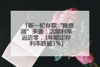 新一轮存款“降息潮”来袭：活期利率逼近零，1年期定存利率跌破1%