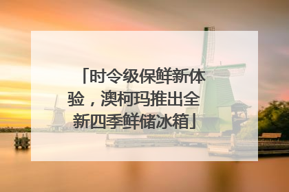 时令级保鲜新体验，澳柯玛推出全新四季鲜储冰箱
