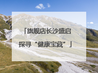 旗舰店长沙盛启 探寻“健康宝藏”