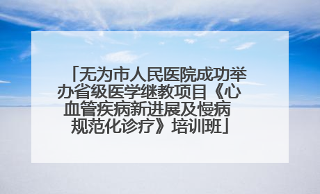 无为市人民医院成功举办省级医学继教项目《心血管疾病新进展及慢病 规范化诊疗》培训班