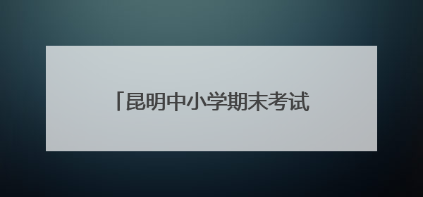 昆明中小学期末考试和放假时间来了→