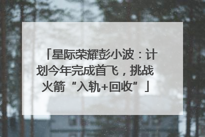 星际荣耀彭小波：计划今年完成首飞，挑战火箭“入轨+回收”