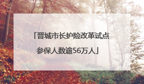 晋城市长护险改革试点参保人数逾56万人