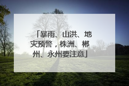 暴雨、山洪、地灾预警，株洲、郴州、永州要注意