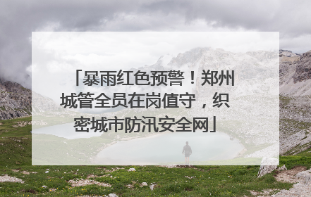 暴雨红色预警！郑州城管全员在岗值守，织密城市防汛安全网