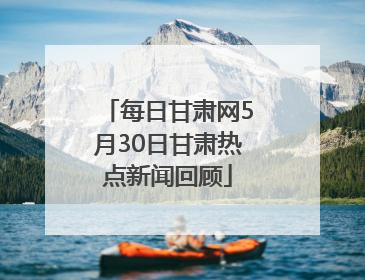 每日甘肃网5月30日甘肃热点新闻回顾