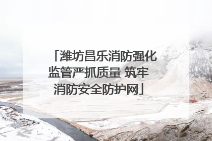 潍坊昌乐消防强化监管严抓质量 筑牢消防安全防护网