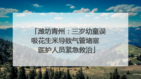 潍坊青州：三岁幼童误吸花生米导致气管堵塞 医护人员紧急救治